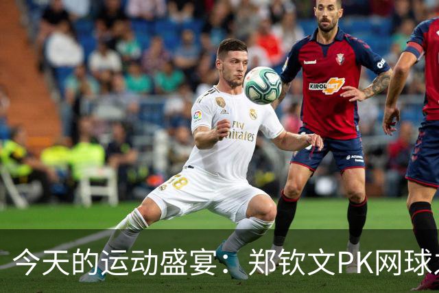 今天的运动盛宴：郑钦文PK网球之星，国乒女将开启华丽对决！